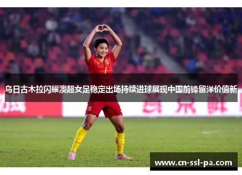 乌日古木拉闪耀澳超女足稳定出场持续进球展现中国前锋留洋价值新