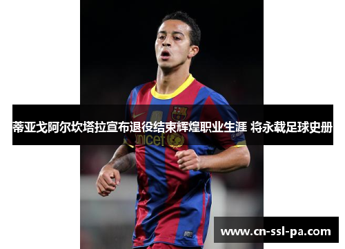 蒂亚戈阿尔坎塔拉宣布退役结束辉煌职业生涯 将永载足球史册 蒂亚戈阿尔坎塔拉宣布退役结束辉煌职业生涯 将永载足球史册